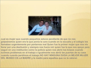 cual es mujer que cuando pequeños estuvo pendiente de que no nos
golpeáramos quien era la que ponía la cara cuando en la escuela y el colegio los
llamaban urgentemente por portarnos mal Quien fue la primer mujer que nos vio
llorar por una desilusión y siempre nos hacia reír quien fue la que nos apoyo para
seguir en una institución como la policía quien nos abrió los brazos cuando
tuvimos problemas en el trabajo e igualmente nos abrió las puertas de su casa
cuando cuando perdimos el trabajo NO HAY NINGUNA DUDA LA MEJOR MUJER
DEL MUNDO ES LA MADRE y la madre para aquellos que no la valoren
 