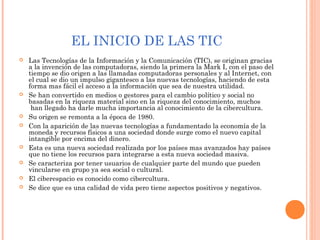 EL INICIO DE LAS TIC
 Las Tecnologías de la Información y la Comunicación (TIC), se originan gracias
a la invención de las computadoras, siendo la primera la Mark I, con el paso del
tiempo se dio origen a las llamadas computadoras personales y al Internet, con
el cual se dio un impulso gigantesco a las nuevas tecnologías, haciendo de esta
forma mas fácil el acceso a la información que sea de nuestra utilidad.
 Se han convertido en medios o gestores para el cambio político y social no
basadas en la riqueza material sino en la riqueza del conocimiento, muchos
 han llegado ha darle mucha importancia al conocimiento de la cibercultura.
 Su origen se remonta a la época de 1980.
 Con la aparición de las nuevas tecnologías a fundamentado la economía de la
moneda y recursos físicos a una sociedad donde surge como el nuevo capital
intangible por encima del dinero.
 Esta es una nueva sociedad realizada por los países mas avanzados hay países
que no tiene los recursos para integrarse a esta nueva sociedad masiva.
 Se caracteriza por tener usuarios de cualquier parte del mundo que pueden
vincularse en grupo ya sea social o cultural.
 El ciberespacio es conocido como cibercultura.
 Se dice que es una calidad de vida pero tiene aspectos positivos y negativos.
 
