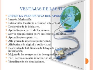 VENTAJAS DE LAS TIC
 DESDE LA PERSPECTIVA DEL APRENDIZAJE
 Interés. Motivación
 Interacción. Continúa actividad intelectual.
 Desarrollo de la iniciativa.
 Aprendizaje a partir de los errores
 Mayor comunicación entre profesores y alumnos
 Aprendizaje cooperativo.
 Alto grado de interdisciplinariedad.
 Alfabetización digital y audiovisual.
 Desarrollo de habilidades de búsqueda y selección de
información.
 Mejora de las competencias de expresión y creatividad.
 Fácil acceso a mucha información de todo tipo.
 Visualización de simulaciones.
 