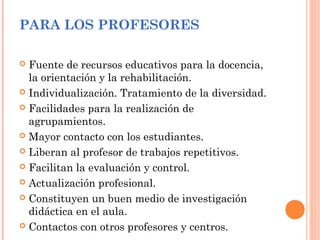 PARA LOS PROFESORES
 Fuente de recursos educativos para la docencia,
la orientación y la rehabilitación.
 Individualización. Tratamiento de la diversidad.
 Facilidades para la realización de
agrupamientos.
 Mayor contacto con los estudiantes.
 Liberan al profesor de trabajos repetitivos.
 Facilitan la evaluación y control.
 Actualización profesional.
 Constituyen un buen medio de investigación
didáctica en el aula.
 Contactos con otros profesores y centros.
 