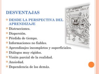 DESVENTAJAS
 DESDE LA PERSPECTIVA DEL
APRENDIZAJE
 Distracciones.
 Dispersión.
 Pérdida de tiempo.
 Informaciones no fiables.
 Aprendizajes incompletos y superficiales.
 Diálogos muy rígidos.
 Visión parcial de la realidad.
 Ansiedad.
 Dependencia de los demás.
 