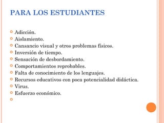 PARA LOS ESTUDIANTES
 Adicción.
 Aislamiento.
 Cansancio visual y otros problemas físicos.
 Inversión de tiempo.
 Sensación de desbordamiento.
 Comportamientos reprobables.
 Falta de conocimiento de los lenguajes.
 Recursos educativos con poca potencialidad didáctica.
 Virus.
 Esfuerzo económico.

 
