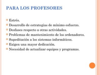 PARA LOS PROFESORES
 Estrés.
 Desarrollo de estrategias de mínimo esfuerzo.
 Desfases respecto a otras actividades.
 Problemas de mantenimiento de los ordenadores.
 Supeditación a los sistemas informáticos.
 Exigen una mayor dedicación.
 Necesidad de actualizar equipos y programas.
 