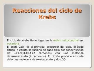 Reacciones del ciclo deReacciones del ciclo de
KrebsKrebs
El ciclo de Krebs tiene lugar en la matriz mitocondrial en
eucariota
El acetil-CoA es el principal precursor del ciclo. El ácido
cítrico o citrato se fusiona en cada ciclo por condensación
de un acetil-CoA (2 carbonos) con una molécula
de oxaloacetato (4 carbonos). El citrato produce en cada
ciclo una molécula de oxaloacetato y dos CO2,
 