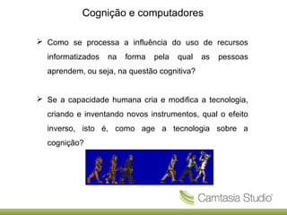 Cognição e computadores
 Como se processa a influência do uso de recursos
informatizados

na

forma

pela

qual

as

pessoas

aprendem, ou seja, na questão cognitiva?
 Se a capacidade humana cria e modifica a tecnologia,
criando e inventando novos instrumentos, qual o efeito
inverso, isto é, como age a tecnologia sobre a
cognição?

 