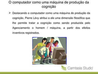 O computador como uma máquina de produção da
cognição
 Destacando o computador como uma máquina de produção da
cognição, Pierre Lévy atribui a ele uma dimensão filosófica que
lhe permite tratar a cognição como sendo produzida pelo
Agenciamento o homem / máquina, a partir dos efeitos
inventivos registrados.

 
