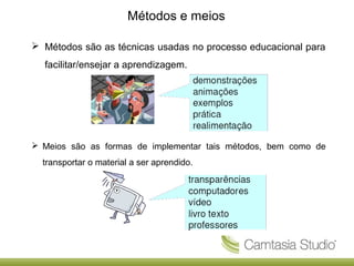 Métodos e meios
 Métodos são as técnicas usadas no processo educacional para
facilitar/ensejar a aprendizagem.

 Meios são as formas de implementar tais métodos, bem como de
transportar o material a ser aprendido.

 