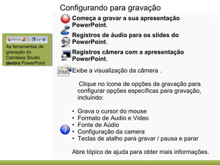 Configurando para gravação
Começa a gravar a sua apresentação
PowerPoint.

As ferramentas de
gravação do
Camtasia Studio
dentro PowerPoint

Registros de áudio para os slides do
PowerPoint.
Registros câmera com a apresentação
PowerPoint.
Exibe a visualização da câmera .
Clique no ícone de opções de gravação para
configurar opções específicas para gravação,
incluindo:
•
•
•
•
•

Grava o cursor do mouse
Formato de Audio e Video
Fonte de Aúdio
Configuração da camera
Teclas de atalho para gravar / pausa e parar

Abre tópico de ajuda para obter mais informações.

 