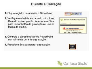 Durante a Gravação
1. Clique registro para iniciar o Slideshow.
2. Verifique o nível de entrada do microfone.
Quando estiver pronto, selecione o Click
para iniciar botão de gravação ou use as
teclas de atalho.

3. Controle a apresentação do PowerPoint
normalmente durante a gravação.
4. Pressione Esc para parar a gravação.

 