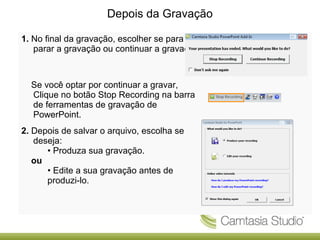 Depois da Gravação
1. No final da gravação, escolher se para
parar a gravação ou continuar a gravação.

Se você optar por continuar a gravar,
Clique no botão Stop Recording na barra
de ferramentas de gravação de
PowerPoint.
2. Depois de salvar o arquivo, escolha se
deseja:
• Produza sua gravação.
ou
• Edite a sua gravação antes de
produzi-lo.

 