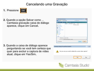 Cancelando uma Gravação
1. Pressione

2. Quando a opção Salvar como ...
Camtasia gravação caixa de diálogo
aparece, clique em Cancel.

3. Quando a caixa de diálogo aparece
perguntando se você tem certeza que
quer para excluir a captura de vídeo
atual, clique em Yes/Sim.

 