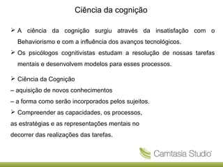 Ciência da cognição
 A ciência da cognição surgiu através da insatisfação com o
Behaviorismo e com a influência dos avanços tecnológicos.
 Os psicólogos cognitivistas estudam a resolução de nossas tarefas
mentais e desenvolvem modelos para esses processos.
 Ciência da Cognição
– aquisição de novos conhecimentos
– a forma como serão incorporados pelos sujeitos.
 Compreender as capacidades, os processos,
as estratégias e as representações mentais no
decorrer das realizações das tarefas.

 
