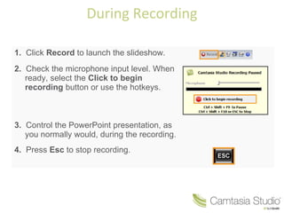 During Recording
1. Click Record to launch the slideshow.
2. Check the microphone input level. When
ready, select the Click to begin
recording button or use the hotkeys.

3. Control the PowerPoint presentation, as
you normally would, during the recording.
4. Press Esc to stop recording.

 