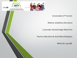 Universidad: UTT torreón
Materia: estadística descriptiva
Licenciado: Gerardo Edgar Mata Ortiz
Alumno: Marcelino de Jesús Mena Rodríguez
Matrícula: 1310286

 