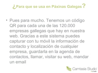 ¿Para que se usa en Páxinas Galegas?
• Pues para mucho. Tenemos un código
QR para cada una de las 120.000
empresas gallegas que hay en nuestra
web. Gracias a este sistema puedes
capturar con tu móvil la información de
contacto y localización de cualquier
empresa, guardarla en la agenda de
contactos, llamar, visitar su web, mandar
un email

 