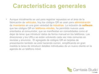 Características generales
•

Aunque inicialmente se usó para registrar repuestos en el área de la
fabricación de vehículos, hoy los códigos QR se usan para administración
de inventarios en una gran variedad de industrias. La inclusión de software
que lee códigos QR en teléfonos móviles, ha permitido nuevos usos
orientados al consumidor, que se manifiestan en comodidades como el
dejar de tener que introducir datos de forma manual en los teléfonos. Las
direcciones y los URLs se están volviendo cada vez más comunes en
revistas y anuncios . El agregado de códigos QR en tarjetas de
presentación también se está haciendo común, simplificando en gran
medida la tarea de introducir detalles individuales de un nuevo cliente en la
agenda de un teléfono móvil.

 