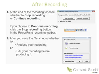 After Recording 
1. At the end of the recording; choose 
whether to Stop recording 
or Continue recording. 
If you choose to Continue recording, 
click the Stop recording button 
in the PowerPoint recording toolbar. 
2. After you save the file, choose whether 
to: 
• Produce your recording. 
or 
• Edit your recording before 
producing it. 
 