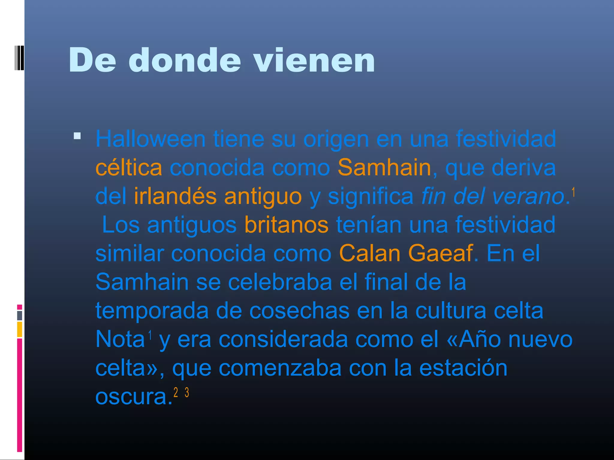 De donde vienen 
 Halloween tiene su origen en una festividad 
céltica conocida como Samhain, que deriva 
del irlandés antiguo y significa fin del verano.1 
Los antiguos britanos tenían una festividad 
similar conocida como Calan Gaeaf. En el 
Samhain se celebraba el final de la 
temporada de cosechas en la cultura celta 
Nota 1 y era considerada como el «Año nuevo 
celta», que comenzaba con la estación 
oscura.2 3 
 