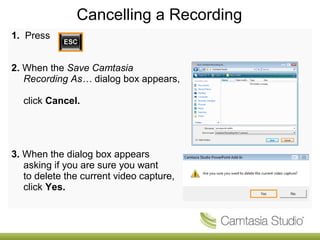 Cancelling a Recording 
1. Press 
2. When the Save Camtasia 
Recording As… dialog box appears, 
click Cancel. 
3. When the dialog box appears 
asking if you are sure you want 
to delete the current video capture, 
click Yes. 
 