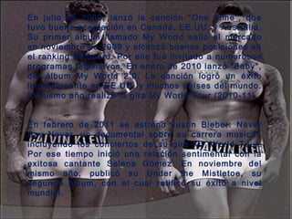 En julio de 2009, lanzó la canción "One Time", que
tuvo buena aceptación en Canadá, EE.UU. y Australia.
Su primer álbum llamado My World salió al mercado
en noviembre de 2009 y alcanzó buenas posiciones en
el ranking Billboard. Por ello fue invitado a numerosos
programas televisivos. En enero de 2010 lanzó "Baby",
del álbum My World 2.0. La canción logró un éxito
impresionante en EE.UU. y muchos países del mundo.
El mismo año realizó la gira My World Tour (2010-11). 
En febrero de 2011 se estreno Justin Bieber: Never
Say Never, un documental sobre su carrera musical,
incluyendo los conciertos de su gira My World Tour.
Por ese tiempo inició una relación sentimental con la
exitosa cantante Selena Gómez. En noviembre del
mismo año, publicó su Under the Mistletoe, su
segundo álbum, con el cual ratificó su éxito a nivel
mundial. 
 