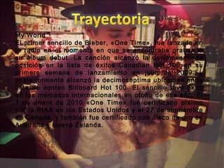 My World 
El primer sencillo de Bieber, «One Time», fue lanzado en
la radio en el momento en que se encontraba grabando
su álbum debut. La canción alcanzó la decimosegunda
posición en la lista de éxitos Canadian Hot 100 en su
primera semana de lanzamiento en julio de 2009, y
posteriormente alcanzó la decimoséptima ubicación en la
lista de conteo Billboard Hot 100. El sencillo tuvo éxito
en los mercados internacionales en otoño de ese año. El
7 de enero de 2010 «One Time» fue certificado platino
por la RIAA en los Estados Unidos y el 27 de septiembre
en Canadá, y también fue certificado con disco de oro en
Australia y Nueva Zelanda.
 