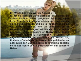 My World 2.0 y My Worlds Acoustic 
El 10 de abril de 2010 participó en calidad de
artista invitado en el programa Saturday Night
Live. El 4 de julio de ese mismo año, con motivo
de la celebración del Día de la Independencia de
los Estados Unidos, dio un concierto en el
espectáculo de fuegos artificiales de la tienda
por departamentos Macy's en Nueva York, donde
interpretó «Baby» y «Somebody to Love». El
segundo sencillo de su álbum My World 2.0,
titulado «Somebody to Love», fue publicado en
abril junto con una remezcla de la misma canción
en la que contó con la participación del cantante
Usher.
 