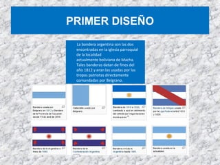 PRIMER DISEÑO
La bandera argentina son las dos
encontradas en la iglesia parroquial
de la localidad
actualmente boliviana de Macha.
Tales banderas datan de fines del
año 1812 y eran las usadas por las
tropas patriotas directamente
comandadas por Belgrano.
 