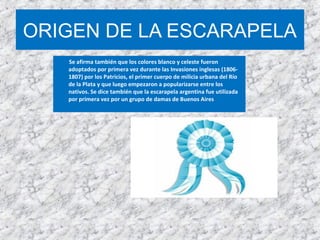 ORIGEN DE LA ESCARAPELA
Se afirma también que los colores blanco y celeste fueron
adoptados por primera vez durante las Invasiones inglesas (1806-
1807) por los Patricios, el primer cuerpo de milicia urbana del Río
de la Plata y que luego empezaron a popularizarse entre los
nativos. Se dice también que la escarapela argentina fue utilizada
por primera vez por un grupo de damas de Buenos Aires
 