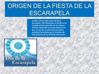 ORIGEN DE LA FIESTA DE LA
ESCARAPELA
Se fijó el 19 de mayo como Día de la
Escarapela. Esta disposición se fundó en las
consideraciones (episodio de los rebozos
celestes ribeteados con cintas blancas con
que, en ese día, se adornaron las damas
porteñas) formuladas por la Comisión de
Antecedentes de los Símbolos Nacionales
 