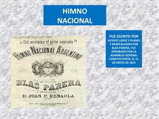 FUE ESCRITO POR
VICENTE LOPEZ Y PLANES
Y MUSICALIZADO POR
BLAS PARERA, FUE
APROBADO POR LA
ASAMBLEA GENERAL
CONSTITUYENTE, EL 11
DE MAYO DE 1813
HIMNO
NACIONAL
 