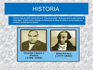 HISTORIA
El 24 de mayo de 1812 se presentó en la "Casa de Comedia" de Buenos Aires la obra teatral "El
25 de Mayo" de Blas Parera, referida a la Revolución de Mayo de 1810, la cual terminaba con
un himno coreado por los actores
 