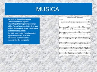 MUSICA
En 1813, la Asamblea General
Constituyente que regía la
actual República Argentina encargó
a Blas Parera la composición de lo que
sería la Marcha Patriótica, con letra de
Vicente López y Planes.
En 1860 Juan Pedro Esnaola realizó
algunos cambios a la música
basándose en anotaciones
manuscritas del compositor.
 