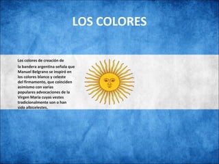 LOS COLORES
  
   Los colores de creación de
la bandera argentina señala que
Manuel Belgrano se inspiró en
los colores blanco y celeste
del firmamento, que coinciden
asimismo con varias
populares advocaciones de la
Virgen María cuyas vestes
tradicionalmente son o han
sido albicelestes.
 