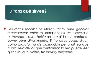 ¿Para qué sirven?
 Las redes sociales se utilizan tanto para generar
reencuentros entre ex compañeros de escuela o
universidad que hubieran perdido el contacto
como para divertimento. Entre otras cosas, sirven
como plataforma de promoción personal, ya que
cualquiera de los que conforman la red puede leer
quién so, qué hiciste, tus ideas y proyectos.
 