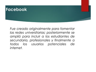 Facebook 
Fue creado originalmente para fomentar
las redes universitarias; posteriormente se
amplió para incluir a los estudiantes de
secundaria, profesionales y finalmente a
todos los usuarios potenciales de
internet. 
 