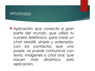 Whatsapp
 Aplicación que conecta a gran
parte del mundo, que utiliza tu
numero telefónico, para crear un
chat versátil, simple y ordenado,
con los contactos que uno
posee, se puede comunicar con
texto, imágenes o chat oral, que
hacen más dinámico esta
aplicación.
 