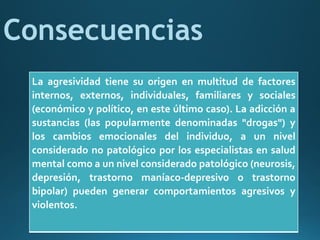 La agresividad tiene su origen en multitud de factores
internos, externos, individuales, familiares y sociales
(económico y político, en este último caso). La adicción a
sustancias (las popularmente denominadas "drogas") y
los cambios emocionales del individuo, a un nivel
considerado no patológico por los especialistas en salud
mental como a un nivel considerado patológico (neurosis,
depresión, trastorno maníaco-depresivo o trastorno
bipolar) pueden generar comportamientos agresivos y
violentos.
Consecuencias
 