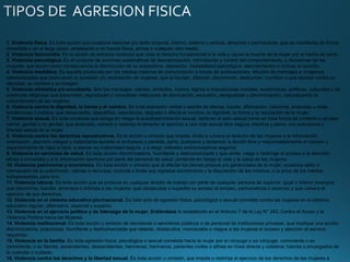 1. Violencia física. Es toda acción que ocasiona lesiones y/o daño corporal, interno, externo o ambos, temporal o permanente, que se manifiesta de forma
inmediata o en el largo plazo, empleando o no fuerza física, armas o cualquier otro medio.
2. Violencia feminicidio. Es la acción de extrema violencia que viola el derecho fundamental a la vida y causa la muerte de la mujer por el hecho de serlo.
3. Violencia psicológica. Es el conjunto de acciones sistemáticas de desvalorización, intimidación y control del comportamiento, y decisiones de las
mujeres, que tienen como consecuencia la disminución de su autoestima, depresión, inestabilidad psicológica, desorientación e incluso el suicidio.
4. Violencia mediática. Es aquella producida por los medios masivos de comunicación a través de publicaciones, difusión de mensajes e imágenes
estereotipadas que promueven la sumisión y/o explotación de mujeres, que la injurian, difaman, discriminan, deshonran, humillan o que atentan contra su
dignidad, su nombre y su imagen.
5. Violencia simbólica y/o encubierta. Son los mensajes, valores, símbolos, íconos, signos e imposiciones sociales, económicas, políticas, culturales y de
creencias religiosas que transmiten, reproducen y consolidan relaciones de dominación, exclusión, desigualdad y discriminación, naturalizando la
subordinación de las mujeres.
6. Violencia contra la dignidad, la honra y el nombre. Es toda expresión verbal o escrita de ofensa, insulto, difamación, calumnia, amenaza u otras,
tendenciosa o pública, que desacredita, descalifica, desvaloriza, degrada o afecta el nombre, la dignidad, la honra y la reputación de la mujer.
7. Violencia sexual. Es toda conducta que ponga en riesgo la autodeterminación sexual, tanto en el acto sexual como en toda forma de contacto o acceso
carnal, genital o no genital, que amenace, vulnere o restrinja el derecho al ejercicio a una vida sexual libre segura, efectiva y plena, con autonomía y
libertad sexual de la mujer.
8. Violencia contra los derechos reproductivos. Es la acción u omisión que impide, limita o vulnera el derecho de las mujeres a la información,
orientación, atención integral y tratamiento durante el embarazo o pérdida, parto, puerperio y lactancia; a decidir libre y responsablemente el número y
espaciamiento de hijas e hijos; a ejercer su maternidad segura, y a elegir métodos anticonceptivos seguros.
9. Violencia en servicios de salud. Es toda acción discriminadora, humillante y deshumanizada y que omite, niega o restringe el acceso a la atención
eficaz e inmediata y a la información oportuna por parte del personal de salud, poniendo en riesgo la vida y la salud de las mujeres.
10. Violencia patrimonial y económica. Es toda acción u omisión que al afectar los bienes propios y/o gananciales de la mujer, ocasiona daño o
menoscabo de su patrimonio, valores o recursos; controla o limita sus ingresos económicos y la disposición de los mismos, o la priva de los medios
indispensables para vivir.
11. Violencia laboral. Es toda acción que se produce en cualquier ámbito de trabajo por parte de cualquier persona de superior, igual o inferior jerarquía
que discrimina, humilla, amenaza o intimida a las mujeres; que obstaculiza o supedita su acceso al empleo, permanencia o ascenso y que vulnera el
ejercicio de sus derechos.
12. Violencia en el sistema educativo plurinacional. Es todo acto de agresión física, psicológica o sexual cometido contra las mujeres en el sistema
educativo regular, alternativo, especial y superior.
13. Violencia en el ejercicio político y de liderazgo de la mujer. Entiéndase lo establecido en el Artículo 7 de la Ley N° 243, Contra el Acoso y la
Violencia Política hacia las Mujeres.
14. Violencia institucional. Es toda acción u omisión de servidoras o servidores públicos o de personal de instituciones privadas, que implique una acción
discriminatoria, prejuiciosa, humillante y deshumanizada que retarde, obstaculice, menoscabe o niegue a las mujeres el acceso y atención al servicio
requerido.
15. Violencia en la familia. Es toda agresión física, psicológica o sexual cometida hacia la mujer por el cónyuge o ex cónyuge, conviviente o ex
conviviente, o su familia, ascendientes, descendientes, hermanas, hermanos, parientes civiles o afines en línea directa y colateral, tutores o encargados de
la custodia o cuidado.
16. Violencia contra los derechos y la libertad sexual. Es toda acción u omisión, que impida o restrinja el ejercicio de los derechos de las mujeres a
 