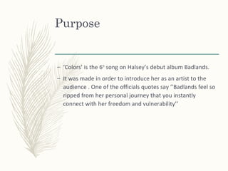 Purpose
– ‘Colors’ is the 6th
song on Halsey’s debut album Badlands.
– It was made in order to introduce her as an artist to the
audience . One of the officials quotes say ‘’Badlands feel so
ripped from her personal journey that you instantly
connect with her freedom and vulnerability’’
 