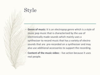 Style
– Genre of music: It is an electropop genre which is a style of
music pop music that is characterised by the use of
electronically made sounds which mainly uses a
synthesiser to record music that has a variety of electro
sounds that are pre-recorded on a synthesiser and may
also use additional accessories to support the recording.
– Content of the music video : live action because it uses
real people.
 