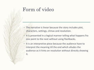 Form of video
– The narrative is linear because the story includes plot,
characters, settings, climax and resolution.
– It is presented in a logical manner telling what happens fro
one point to the next without using flashbacks.
– It is an interpretive piece because the audience have to
interpret the meaning till the end which alludes the
audience as it hints on resolution without directly showing
it.
 