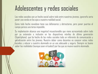 Adolescentes y redes sociales
Las redes sociales son un hecho social sobre todo entre nuestros jóvenes, ignorarlo sería
poner una venda en los ojos a nuestra realidad social.
Como todo hecho novedoso tiene sus defensores y detractores, pero poner puertas al
campo parece una tarea imposible.
Su implantación alcanza una magnitud incuestionable que viene acrecentada sobre todo
por su extensión e inclusión en los dispositivos móviles de última generación
(Smartphone), que ha hecho de las redes sociales todo un referente de comunicación y
socialización entre los jóvenes. Nuestro deber como docentes es conocer estas redes
sociales y educar a nuestro alumnado en un uso adecuado y seguro. Siempre es bueno
saber las realidades (¡aunque sean virtuales!) por las que se mueve nuestro alumnado.
 