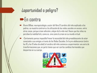¿oportunidad o peligro?
En contra
 Álvaro Bilbao, neuropsicología y autor del libro El cerebro del niño explicado a los
padres, se muestra contrario a la utilización de las redes sociales en exceso, entre
otras cosas, porque crean adicción y alejan de la vida real. Hacen que los niños no
perciban la realidad tal y como es, sino como la creen en su mundo virtual.
 -Ciertamente parece imposible frenar la necesidad del niño preadolescente de estar
conectado a sus amigos a través de las Redes Sociales. En la pre adolescencia (entre
los 10 y los 13 años de edad) el cerebro del niño comienza a experimentar una serie de
transformaciones que, en parte tienen que ver con los cambios hormonales que
despiertan en su cuerpo.
 