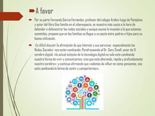 A favor
 Por su parte Fernando García Fernández, profesor del colegio Arabia-Izaga de Pamplona
y autor del libro Una familia en el ciberespacio, se muestra más cauto a la hora de
defender o defenestrar las redes sociales y aunque asume la invasión a la que estamos
sometidos, propone que en las familias se llegue a un pacto entre padres e hijos para su
buena utilización.
 -Es difícil discutir la afirmación de que Internet y sus servicios -especialmente las
Redes Sociales- nos están cambiando. Parafraseando al Dr. Gary Small, autor de El
cerebro digital, «la actual eclosión de la tecnología digital no solo está cambiando
nuestra forma de vivir y comunicarnos, sino que está alterando, rápida y profundamente
nuestro cerebro«; y continua afirmando que «además de influir en cómo pensamos, nos
está cambiando la forma de sentir y comportarnos».
 