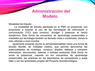 Administración del
Modelo.
Modalidad de Estudio
La modalidad de estudio planteada en el PNFI es presencial, con
proyección a insertar el uso de las tecnologías de información y
comunicación (TIC) para construir, divulgar y potenciar el hecho
académico. Esta forma de encuentros de aprendizaje presenciales y
mediados por tecnología también es llamada mixta o combinada, siendo la
más utilizada a nivel mundial.
Igualmente proyecta asumir la semipresencialidad como una forma de
estudio flexible, de múltiples medios, que permite aprovechar las
potencialidades de investigar, construir, diseñar, elaborar y compartir
información, documentos, saberes o solicitar asesorías. Esta forma no
anula la presencial, coexiste en los encuentros de aprendizaje
presenciales, las prácticas en los laboratorios de computación y aulas
taller y con las actividades propias del Proyecto Sociotecnológico.
 