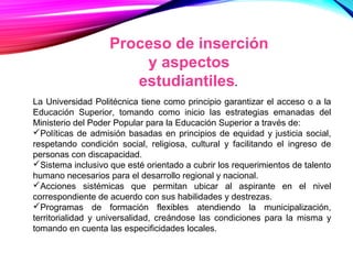 Proceso de inserción
y aspectos
estudiantiles.
La Universidad Politécnica tiene como principio garantizar el acceso o a la
Educación Superior, tomando como inicio las estrategias emanadas del
Ministerio del Poder Popular para la Educación Superior a través de:
Políticas de admisión basadas en principios de equidad y justicia social,
respetando condición social, religiosa, cultural y facilitando el ingreso de
personas con discapacidad.
Sistema inclusivo que esté orientado a cubrir los requerimientos de talento
humano necesarios para el desarrollo regional y nacional.
Acciones sistémicas que permitan ubicar al aspirante en el nivel
correspondiente de acuerdo con sus habilidades y destrezas.
Programas de formación flexibles atendiendo la municipalización,
territorialidad y universalidad, creándose las condiciones para la misma y
tomando en cuenta las especificidades locales.
 