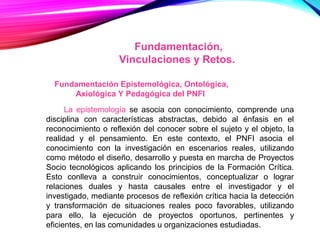 Fundamentación,
Vinculaciones y Retos.
Fundamentación Epistemológica, Ontológica,
Axiológica Y Pedagógica del PNFI
La epistemología se asocia con conocimiento, comprende una
disciplina con características abstractas, debido al énfasis en el
reconocimiento o reflexión del conocer sobre el sujeto y el objeto, la
realidad y el pensamiento. En este contexto, el PNFI asocia el
conocimiento con la investigación en escenarios reales, utilizando
como método el diseño, desarrollo y puesta en marcha de Proyectos
Socio tecnológicos aplicando los principios de la Formación Crítica.
Esto conlleva a construir conocimientos, conceptualizar o lograr
relaciones duales y hasta causales entre el investigador y el
investigado, mediante procesos de reflexión crítica hacia la detección
y transformación de situaciones reales poco favorables, utilizando
para ello, la ejecución de proyectos oportunos, pertinentes y
eficientes, en las comunidades u organizaciones estudiadas.
 