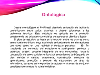 Desde lo ontológico, el PNFI está diseñado en función de facilitar la
comunicación entre varios sistemas y ofrecer soluciones a los
problemas técnicos. Esta ontología es aplicada en la evolución
constante de las unidades curriculares de acuerdo al objetivo a lograr
El plan de estudios se basa en la relación entre los actores como
seres humanos únicos, cuya existencia se fundamenta en interacciones
con otros seres en una realidad y contexto particular. En fin,
trasciende del concepto del estudiante o participante, profesor o
profesora asesor, docente integrante de una comunidad, hacia la
concepción de seres sociales unidos por sentimientos de búsqueda del
bien común y calidad académica, construcción colectiva de
aprendizajes, detección y solución de situaciones del área de
informática, basados en integración de actores y visiones de conjunto,
considerando siempre lo humano del ser.
Ontológica
 