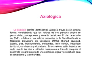 La axiología permite identificar los valores a través de un sistema
formal, considerando que los valores de una persona dirigen su
personalidad, percepciones y toma de decisiones. El plan de estudio
del PNFI, enfatiza en los valores presentes en la Constitución de la
República Bolivariana de Venezuela (1999): libertad, igualdad,
justicia, paz, independencia, solidaridad, bien común, integridad
territorial, convivencia y ciudadanía. Estos valores están insertos en
cada uno de los ejes y unidades curriculares a fines de asegurar el
desarrollo integral en pro de una existencia digna y provechosa para
el participante y la comunidad.
Axiológica
 