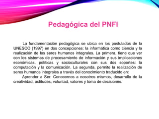 Pedagógica del PNFI
La fundamentación pedagógica se ubica en los postulados de la
UNESCO (1997) en dos concepciones: la informática como ciencia y la
realización de los seres humanos integrales. La primera, tiene que ver
con los sistemas de procesamiento de información y sus implicaciones
económicas, políticas y socioculturales con sus dos soportes: la
computación y la comunicación. La segunda, permite la realización de
seres humanos integrales a través del conocimiento traducido en:
Aprender a Ser: Conocernos a nosotros mismos, desarrollo de la
creatividad, actitudes, voluntad, valores y toma de decisiones.
 